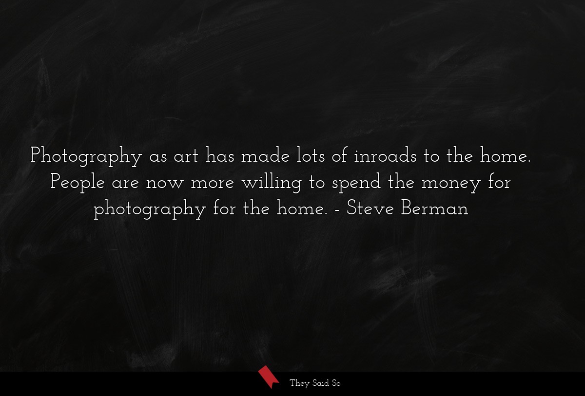 Photography as art has made lots of inroads to the home. People are now more willing to spend the money for photography for the home.