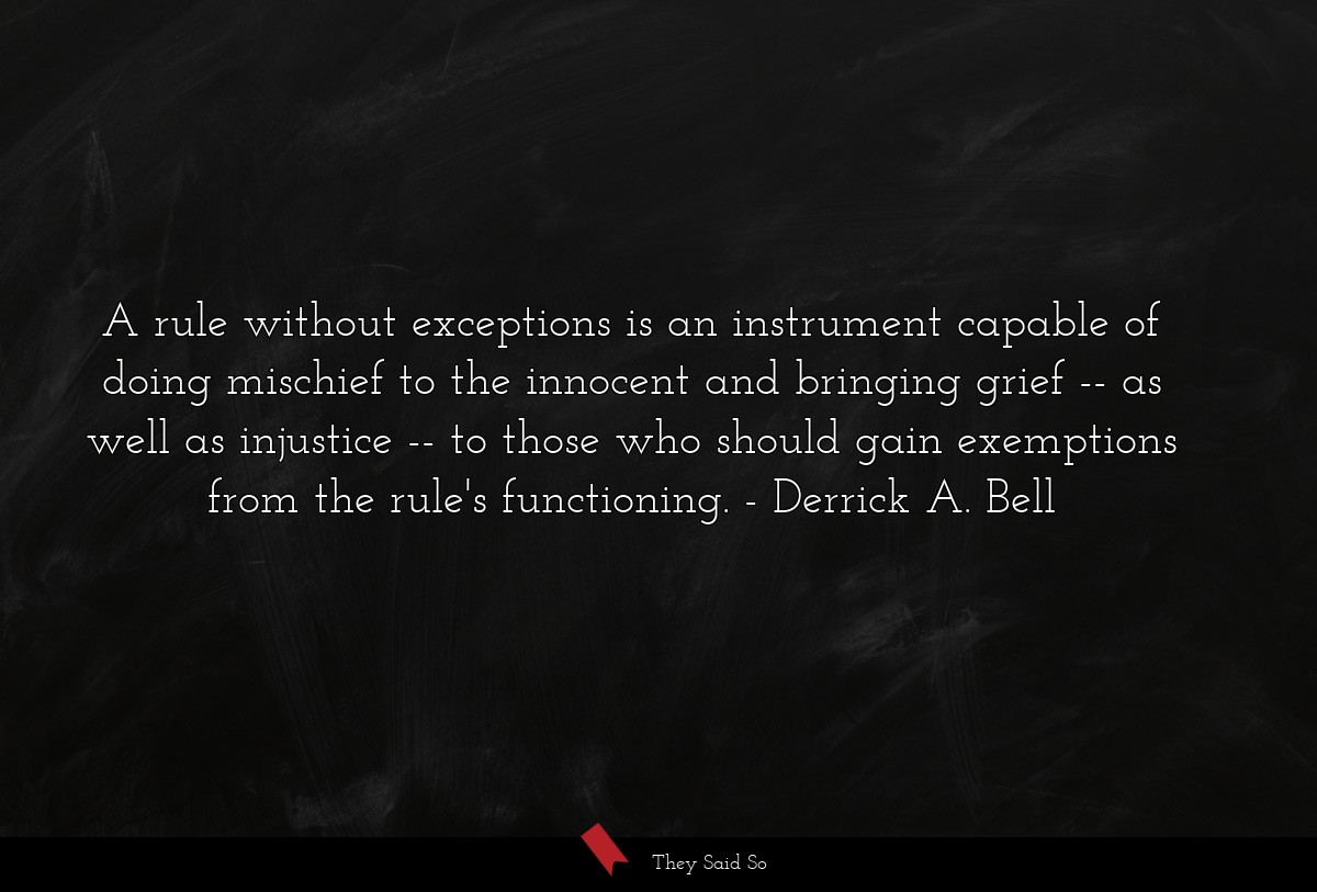 A rule without exceptions is an instrument capable of doing mischief to the innocent and bringing grief -- as well as injustice -- to those who should gain exemptions from the rule's functioning.