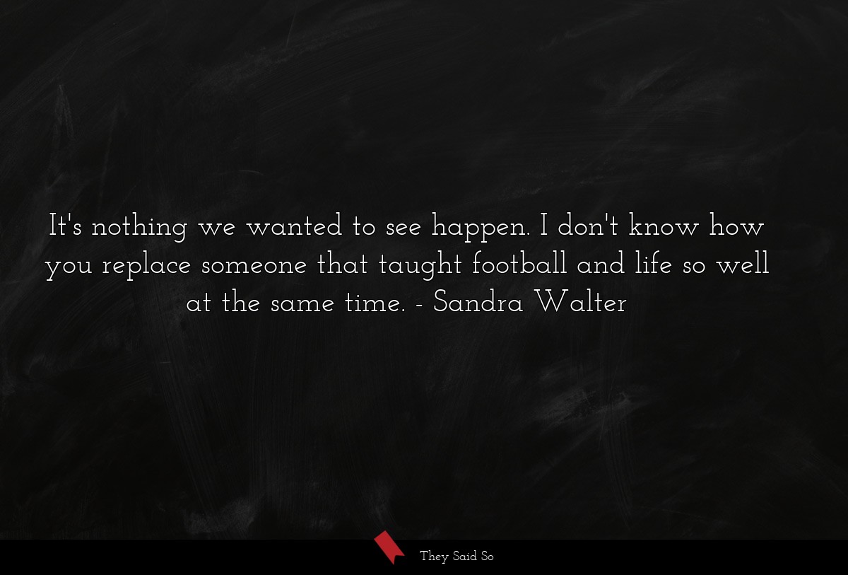 It's nothing we wanted to see happen. I don't know how you replace someone that taught football and life so well at the same time.