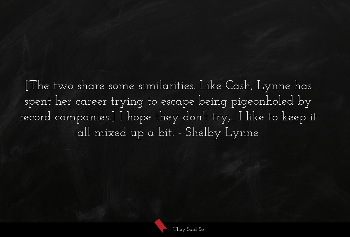 [The two share some similarities. Like Cash, Lynne has spent her career trying to escape being pigeonholed by record companies.] I hope they don't try,.. I like to keep it all mixed up a bit.