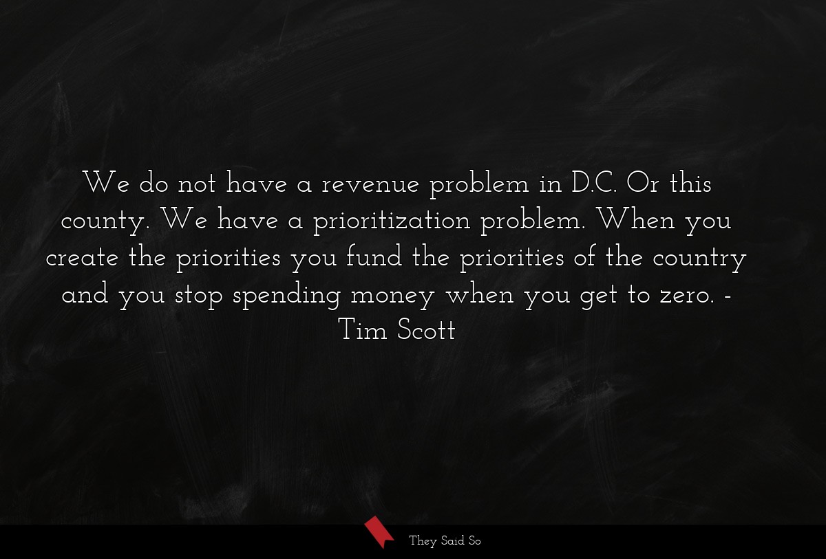 We do not have a revenue problem in D.C. Or this county. We have a prioritization problem. When you create the priorities you fund the priorities of the country and you stop spending money when you get to zero.