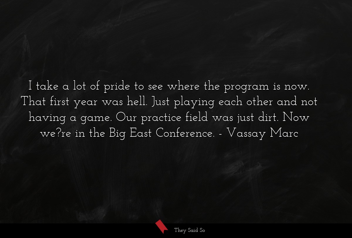 I take a lot of pride to see where the program is now. That first year was hell. Just playing each other and not having a game. Our practice field was just dirt. Now we?re in the Big East Conference.