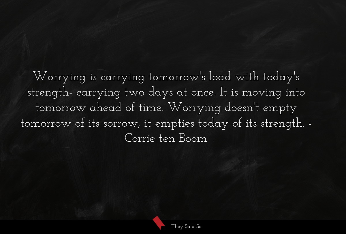 Worrying is carrying tomorrow's load with today's strength- carrying two days at once. It is moving into tomorrow ahead of time. Worrying doesn't empty tomorrow of its sorrow, it empties today of its strength.