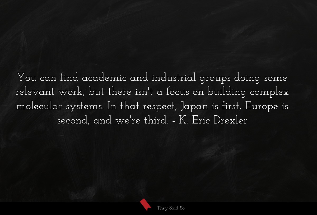 You can find academic and industrial groups doing some relevant work, but there isn't a focus on building complex molecular systems. In that respect, Japan is first, Europe is second, and we're third.