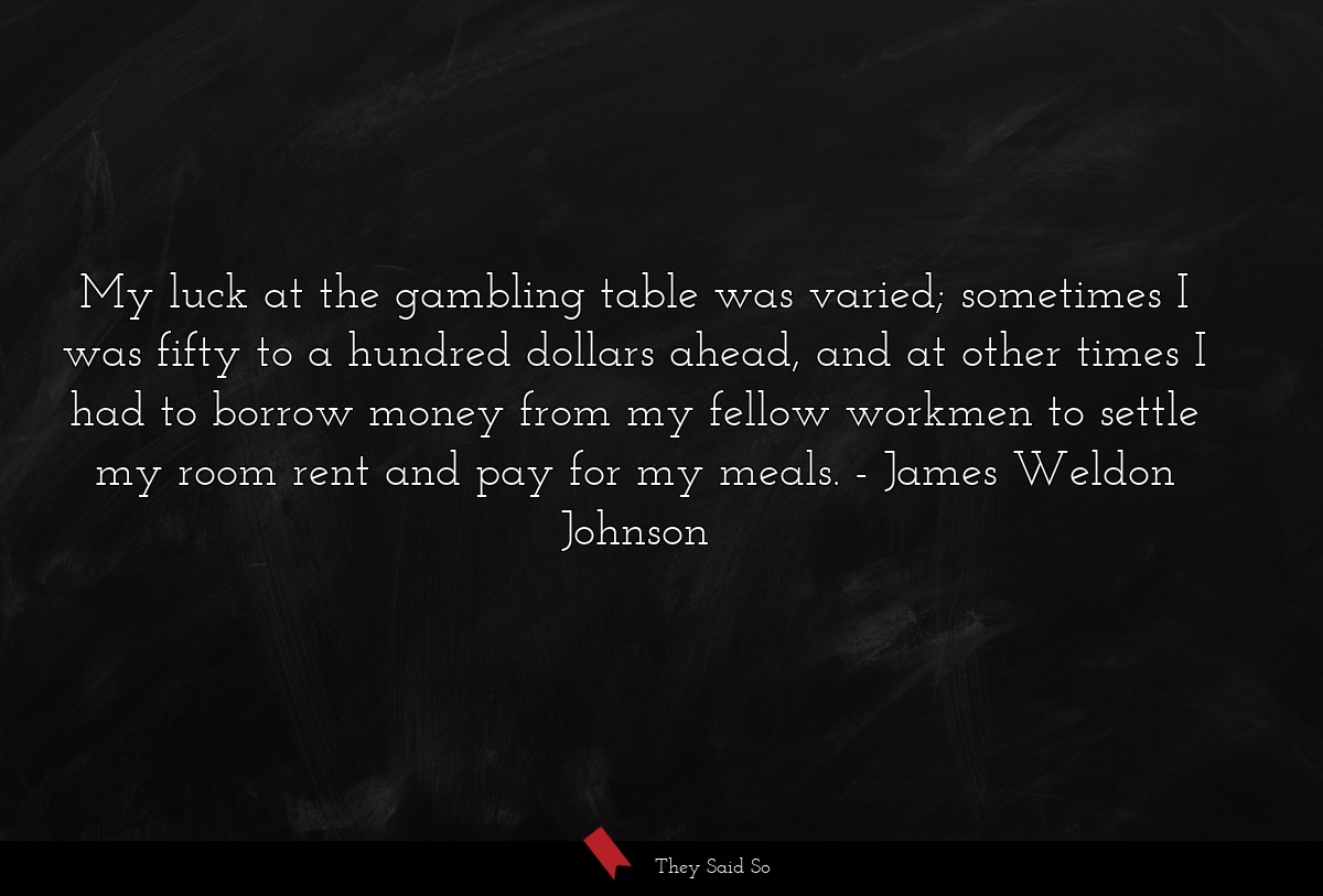 My luck at the gambling table was varied; sometimes I was fifty to a hundred dollars ahead, and at other times I had to borrow money from my fellow workmen to settle my room rent and pay for my meals.