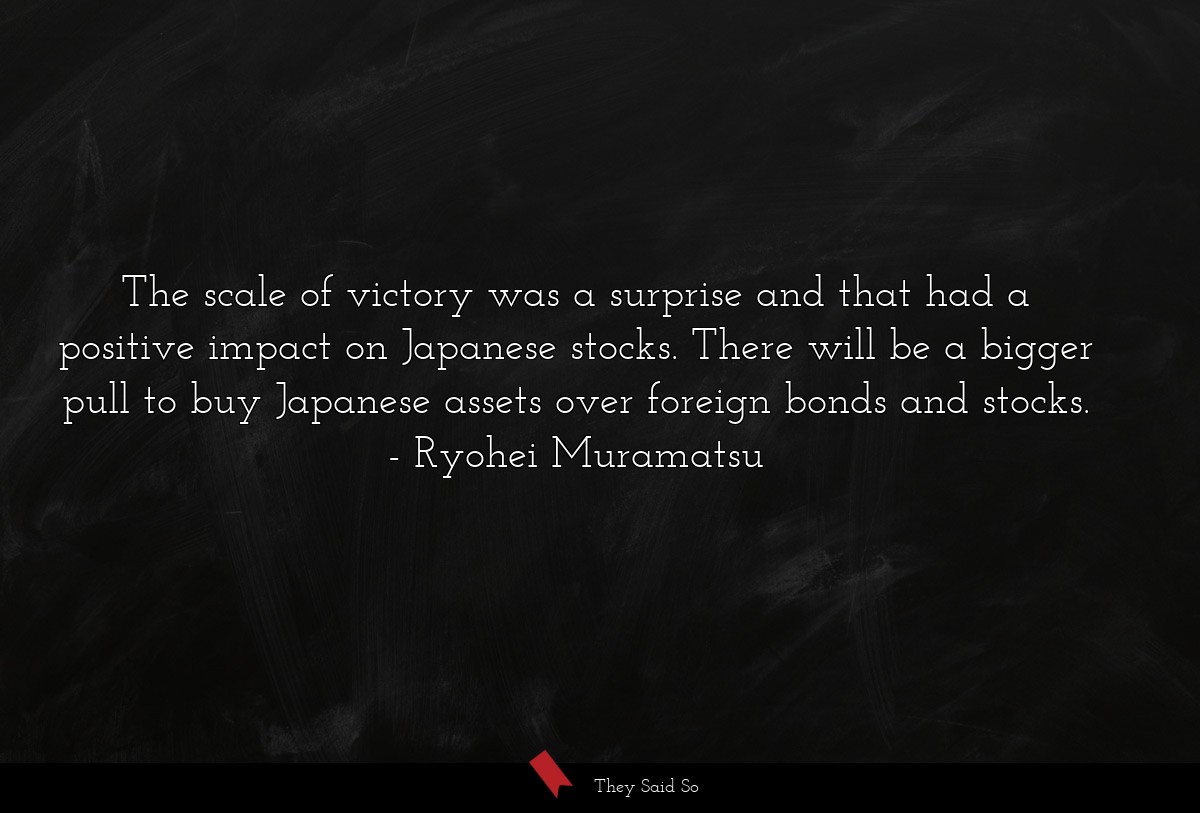 The scale of victory was a surprise and that had a positive impact on Japanese stocks. There will be a bigger pull to buy Japanese assets over foreign bonds and stocks.