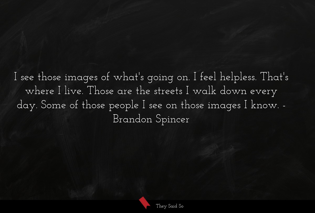 I see those images of what's going on. I feel helpless. That's where I live. Those are the streets I walk down every day. Some of those people I see on those images I know.