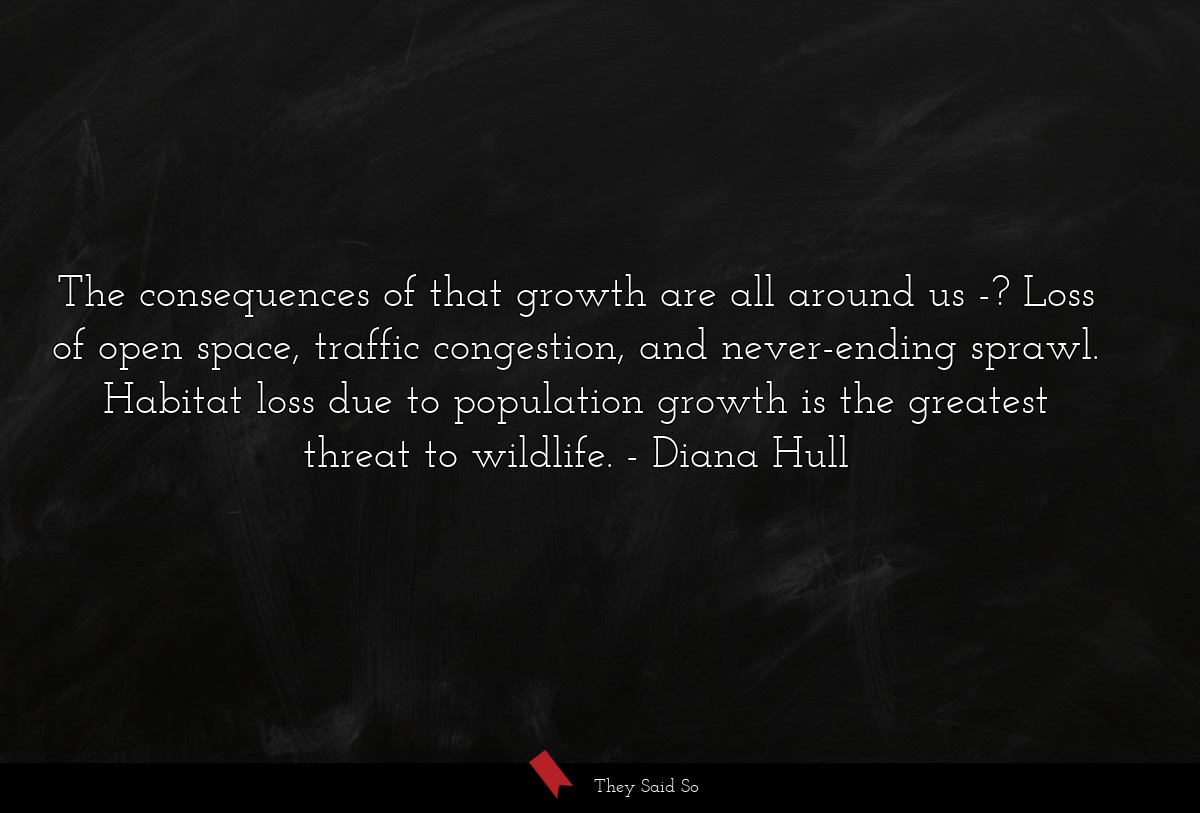 The consequences of that growth are all around us -? Loss of open space, traffic congestion, and never-ending sprawl. Habitat loss due to population growth is the greatest threat to wildlife.