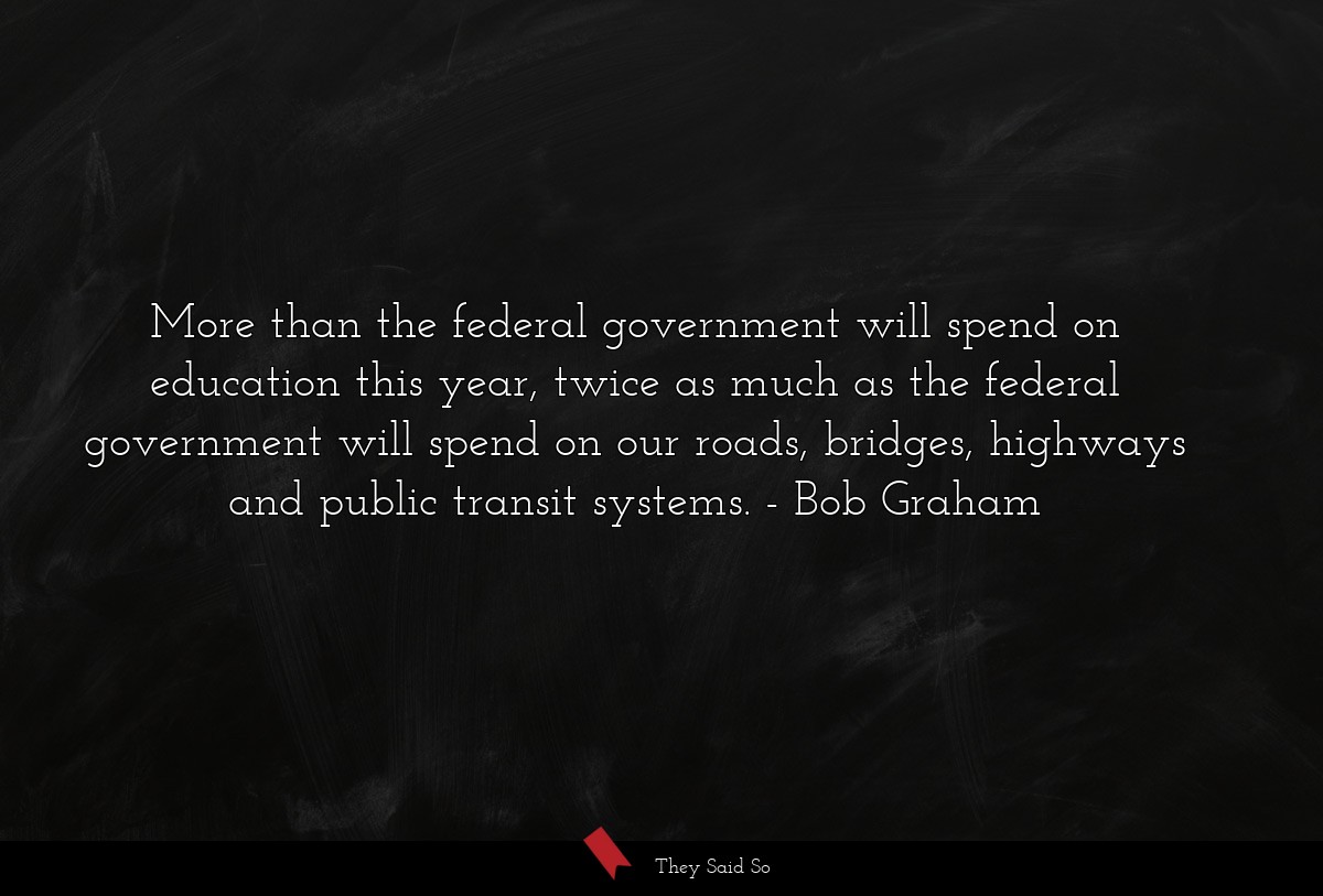 More than the federal government will spend on education this year, twice as much as the federal government will spend on our roads, bridges, highways and public transit systems.