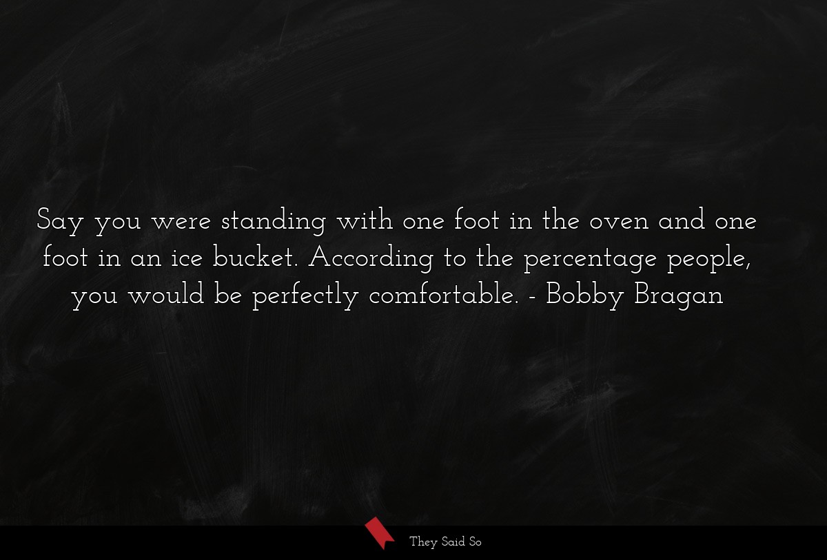 Say you were standing with one foot in the oven and one foot in an ice bucket. According to the percentage people, you would be perfectly comfortable.