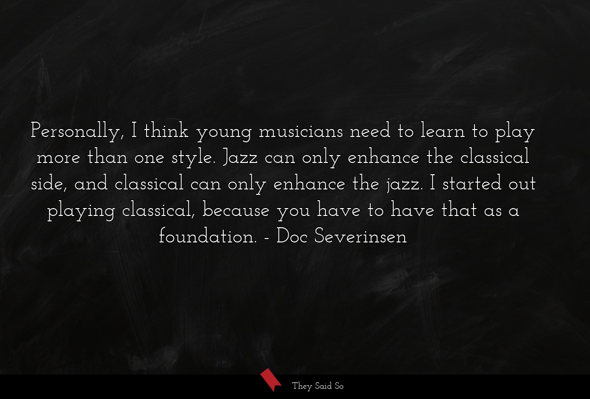 Personally, I think young musicians need to learn to play more than one style. Jazz can only enhance the classical side, and classical can only enhance the jazz. I started out playing classical, because you have to have that as a foundation.