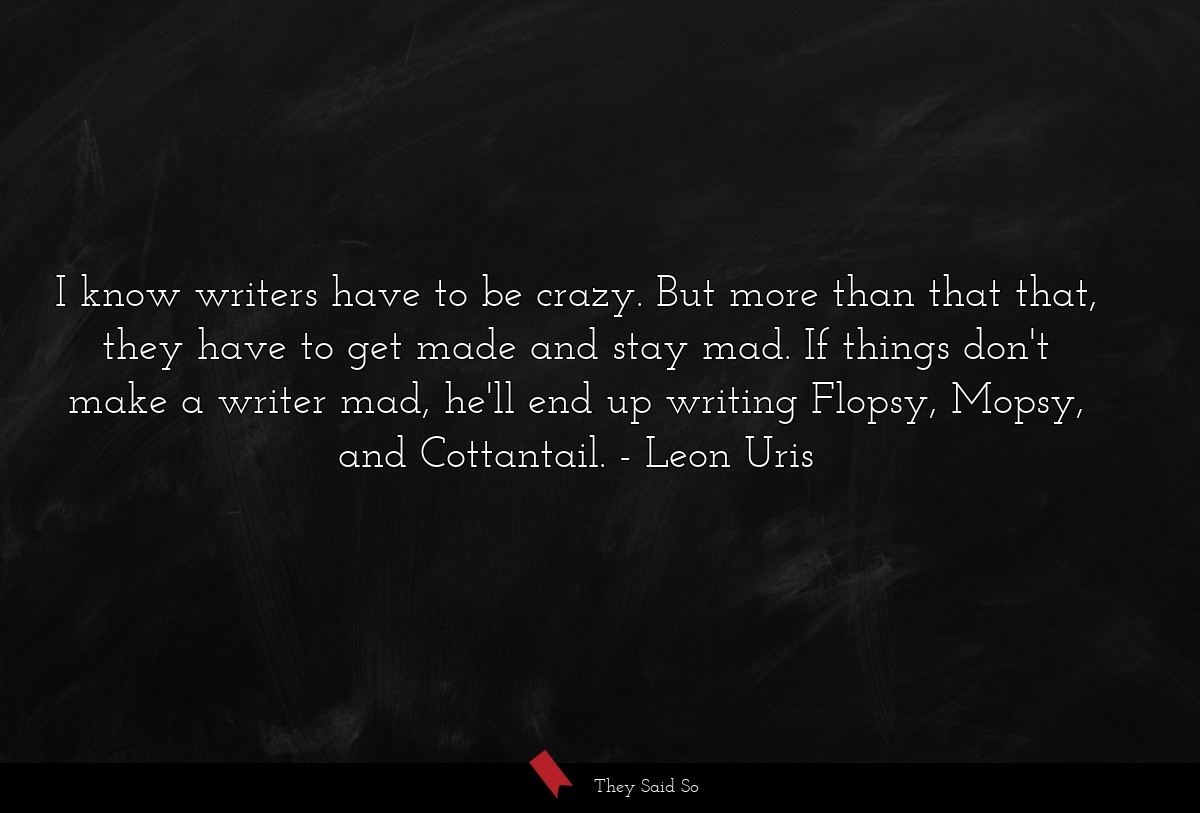 I know writers have to be crazy. But more than that that, they have to get made and stay mad. If things don't make a writer mad, he'll end up writing Flopsy, Mopsy, and Cottantail.