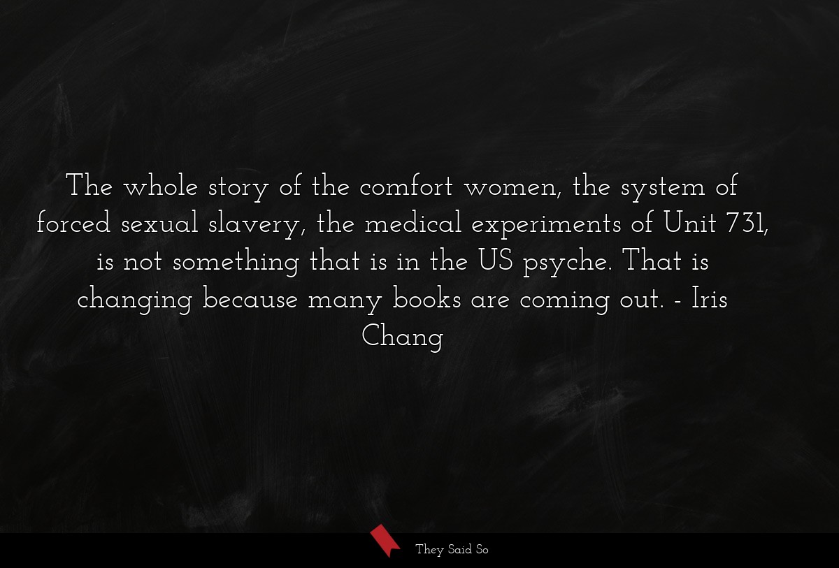 The whole story of the comfort women, the system of forced sexual slavery, the medical experiments of Unit 731, is not something that is in the US psyche. That is changing because many books are coming out.