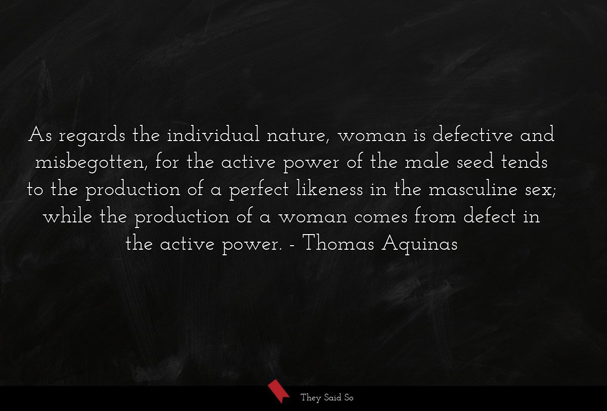 As regards the individual nature, woman is defective and misbegotten, for the active power of the male seed tends to the production of a perfect likeness in the masculine sex; while the production of a woman comes from defect in the active power.