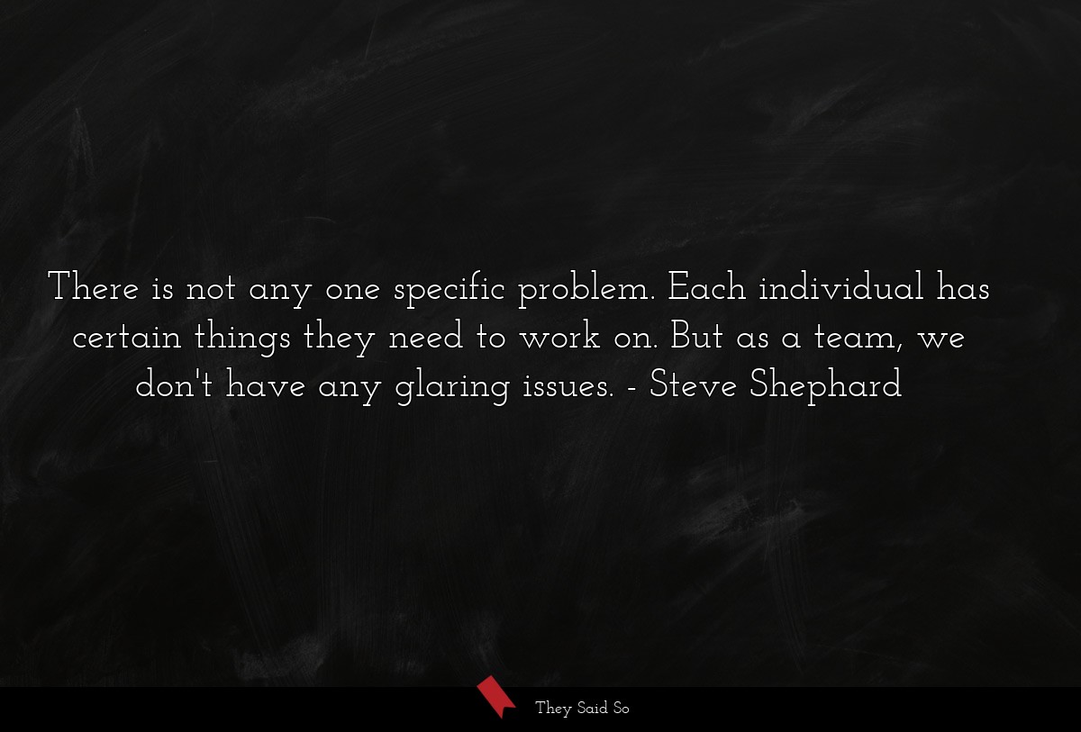 There is not any one specific problem. Each individual has certain things they need to work on. But as a team, we don't have any glaring issues.