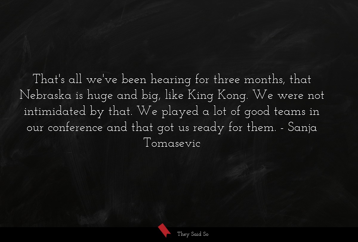 That's all we've been hearing for three months, that Nebraska is huge and big, like King Kong. We were not intimidated by that. We played a lot of good teams in our conference and that got us ready for them.