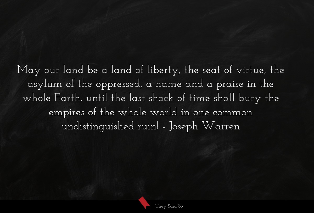 May our land be a land of liberty, the seat of virtue, the asylum of the oppressed, a name and a praise in the whole Earth, until the last shock of time shall bury the empires of the whole world in one common undistinguished ruin!