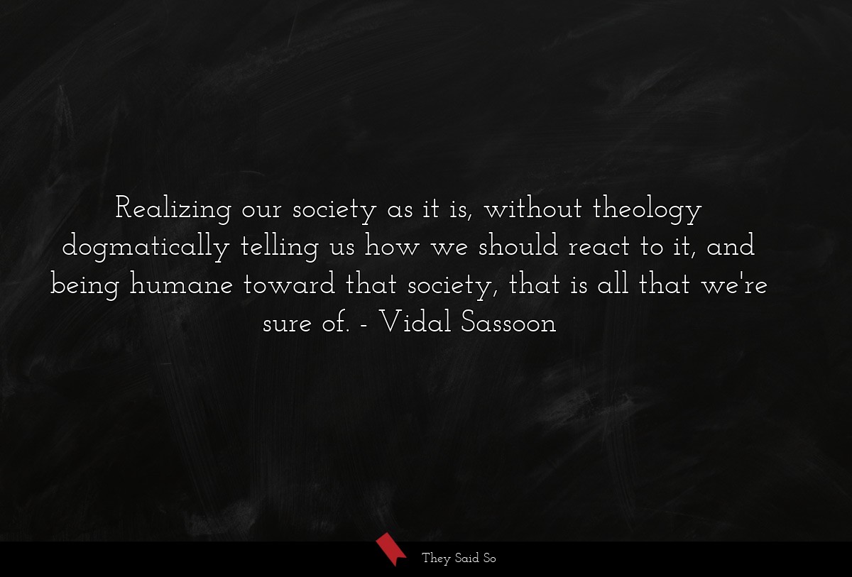 Realizing our society as it is, without theology dogmatically telling us how we should react to it, and being humane toward that society, that is all that we're sure of.