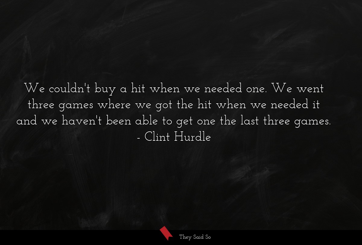 We couldn't buy a hit when we needed one. We went three games where we got the hit when we needed it and we haven't been able to get one the last three games.