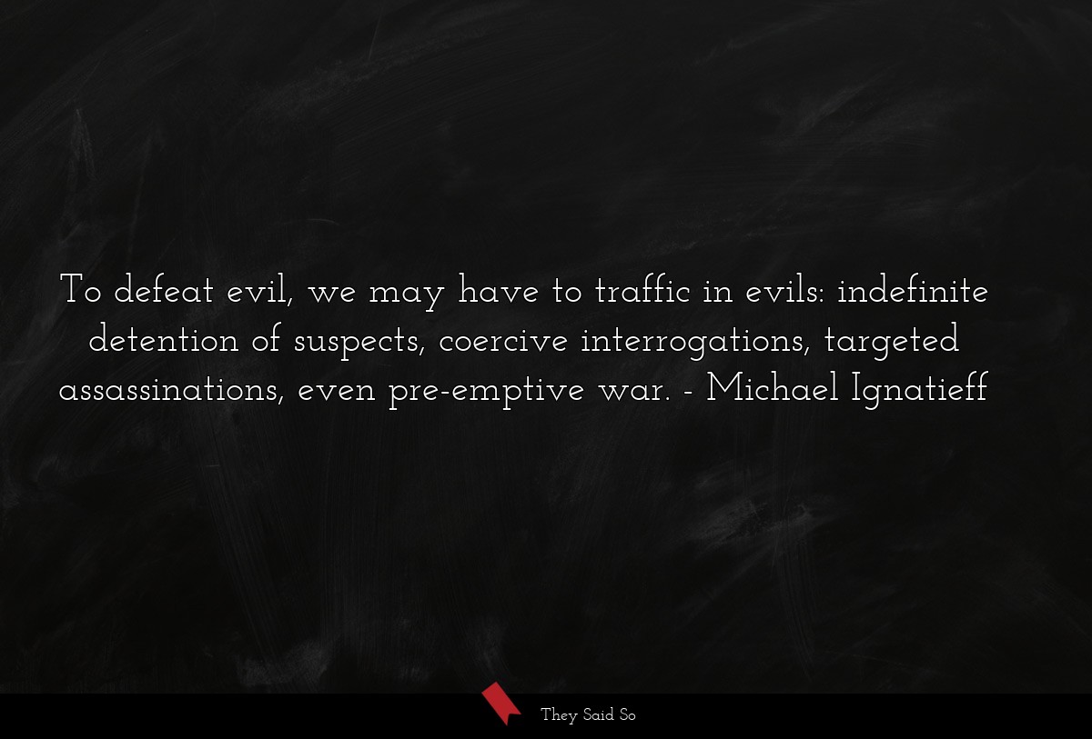 To defeat evil, we may have to traffic in evils: indefinite detention of suspects, coercive interrogations, targeted assassinations, even pre-emptive war.