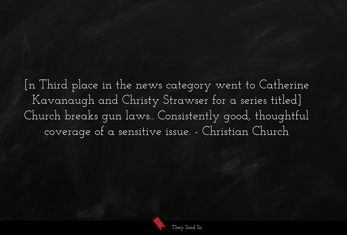 [n Third place in the news category went to Catherine Kavanaugh and Christy Strawser for a series titled] Church breaks gun laws.. Consistently good, thoughtful coverage of a sensitive issue.