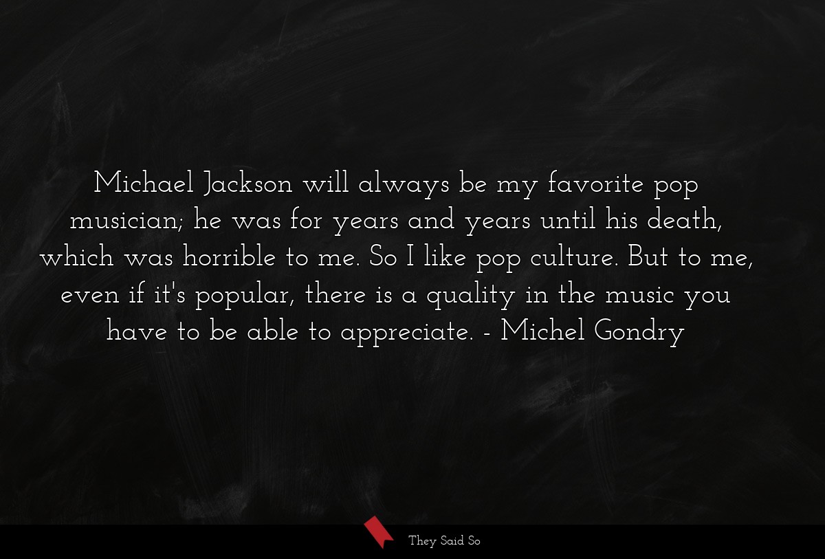 Michael Jackson will always be my favorite pop musician; he was for years and years until his death, which was horrible to me. So I like pop culture. But to me, even if it's popular, there is a quality in the music you have to be able to appreciate.