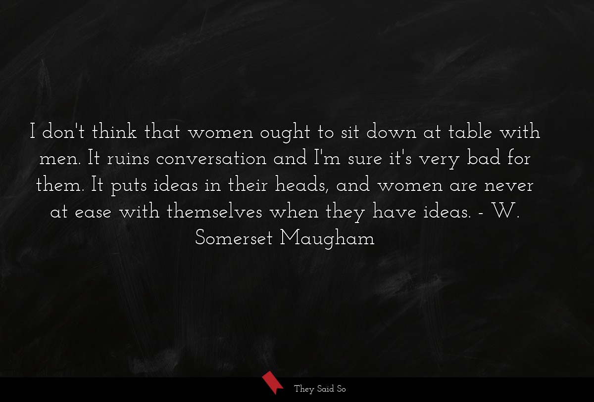 I don't think that women ought to sit down at table with men. It ruins conversation and I'm sure it's very bad for them. It puts ideas in their heads, and women are never at ease with themselves when they have ideas.