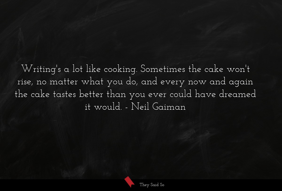Writing's a lot like cooking. Sometimes the cake won't rise, no matter what you do, and every now and again the cake tastes better than you ever could have dreamed it would.