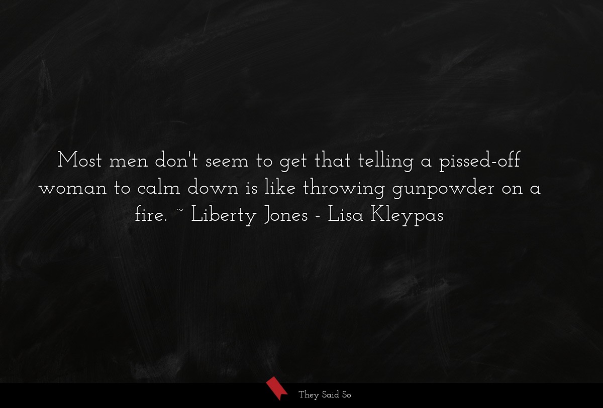 Most men don't seem to get that telling a pissed-off woman to calm down is like throwing gunpowder on a fire. ~ Liberty Jones
