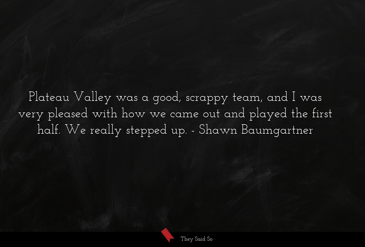 Plateau Valley was a good, scrappy team, and I was very pleased with how we came out and played the first half. We really stepped up.