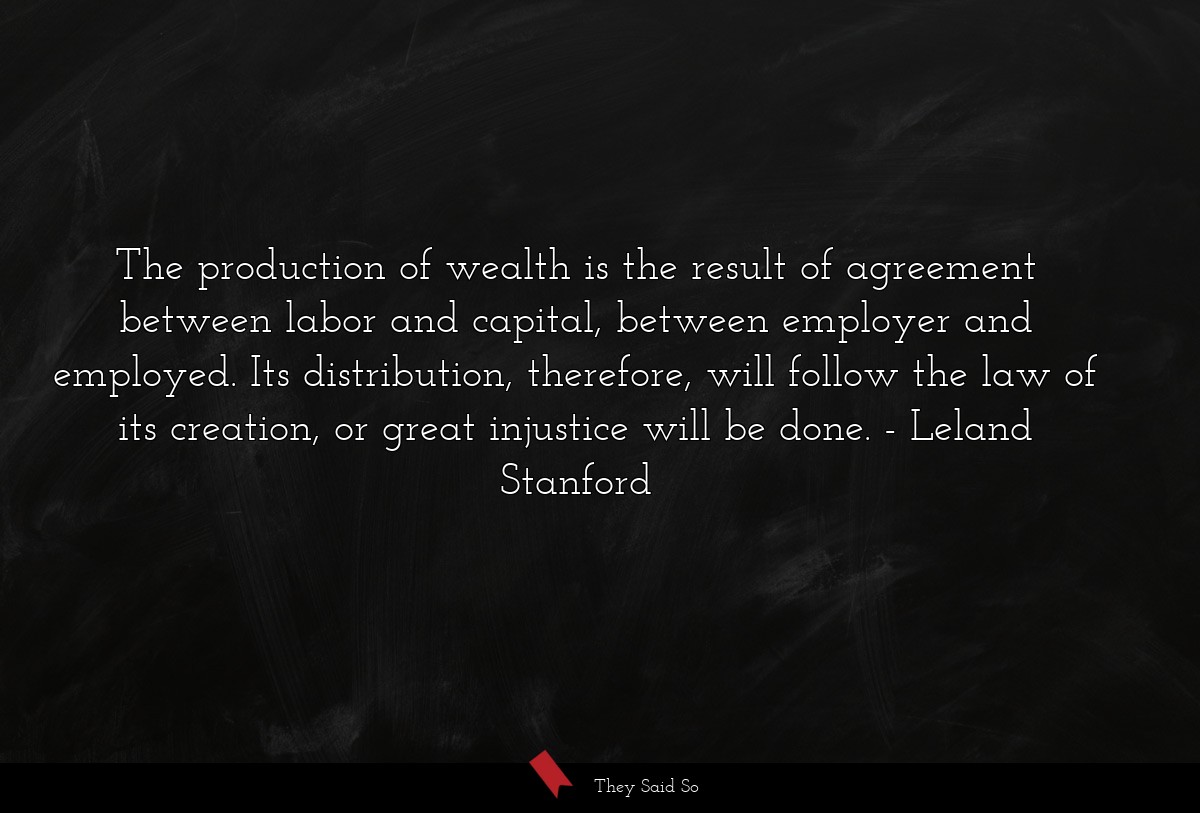 The production of wealth is the result of agreement between labor and capital, between employer and employed. Its distribution, therefore, will follow the law of its creation, or great injustice will be done.