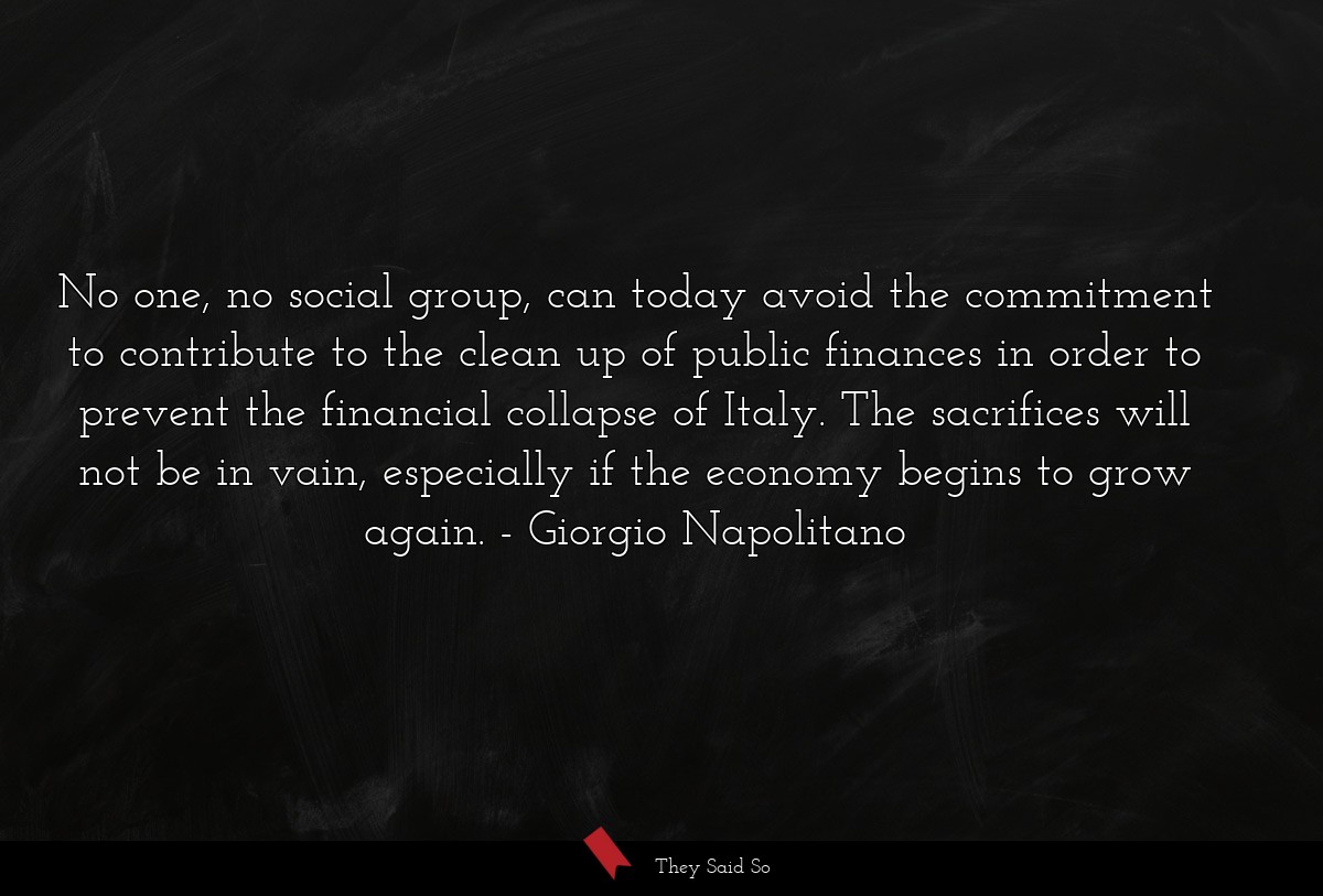 No one, no social group, can today avoid the commitment to contribute to the clean up of public finances in order to prevent the financial collapse of Italy. The sacrifices will not be in vain, especially if the economy begins to grow again.