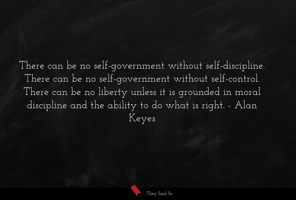 There can be no self-government without self-discipline. There can be no self-government without self-control. There can be no liberty unless it is grounded in moral discipline and the ability to do what is right.