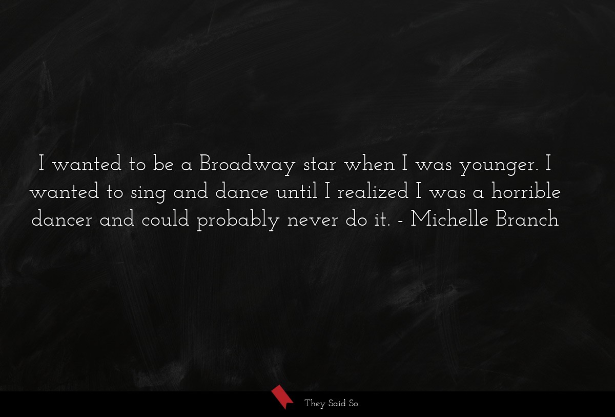 I wanted to be a Broadway star when I was younger. I wanted to sing and dance until I realized I was a horrible dancer and could probably never do it.