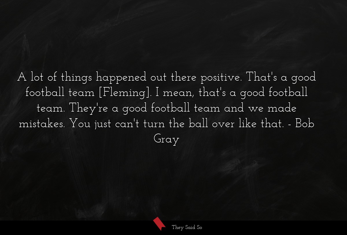 A lot of things happened out there positive. That's a good football team [Fleming]. I mean, that's a good football team. They're a good football team and we made mistakes. You just can't turn the ball over like that.