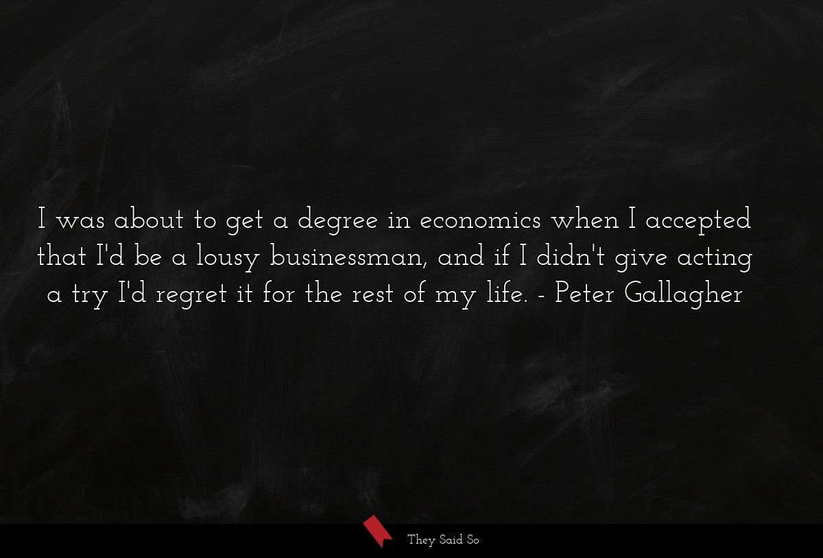 I was about to get a degree in economics when I accepted that I'd be a lousy businessman, and if I didn't give acting a try I'd regret it for the rest of my life.