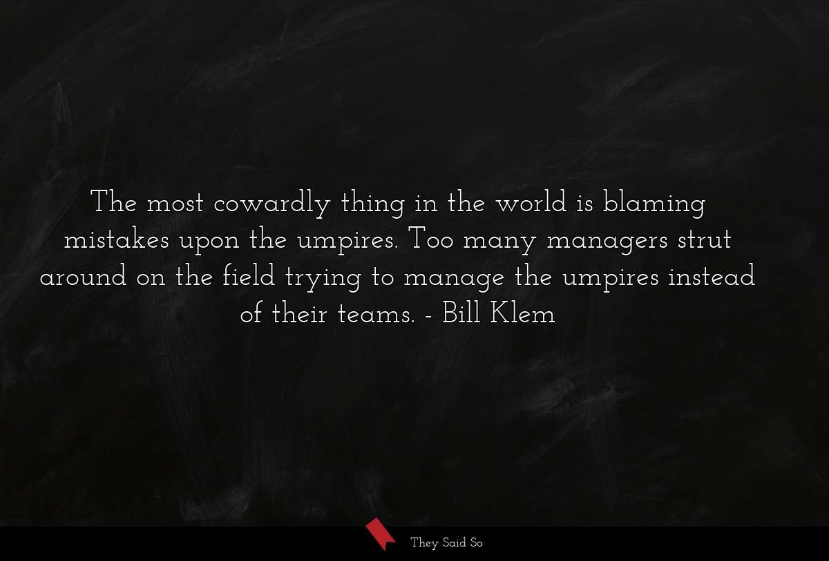 The most cowardly thing in the world is blaming mistakes upon the umpires. Too many managers strut around on the field trying to manage the umpires instead of their teams.