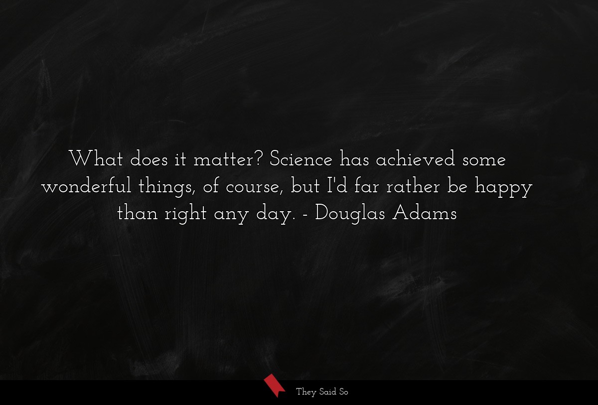 What does it matter? Science has achieved some wonderful things, of course, but I'd far rather be happy than right any day.