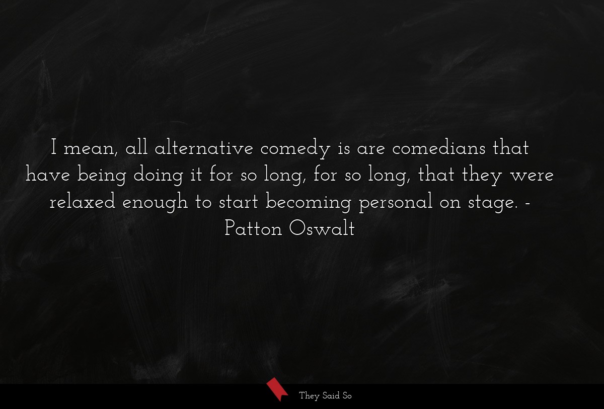 I mean, all alternative comedy is are comedians that have being doing it for so long, for so long, that they were relaxed enough to start becoming personal on stage.