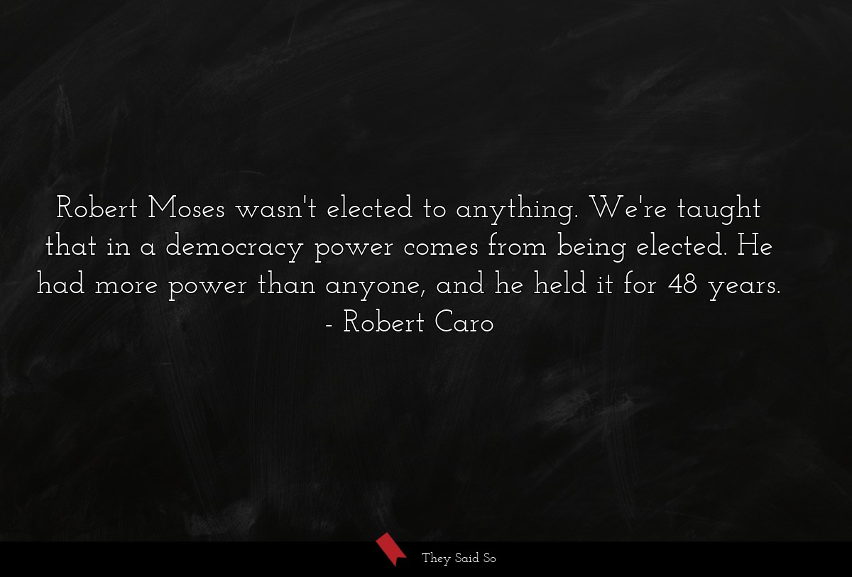 Robert Moses wasn't elected to anything. We're taught that in a democracy power comes from being elected. He had more power than anyone, and he held it for 48 years.