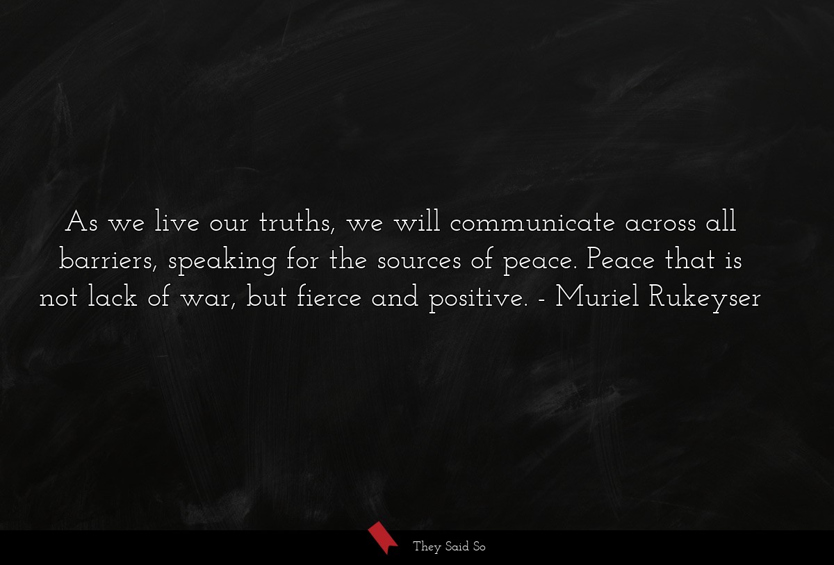 As we live our truths, we will communicate across all barriers, speaking for the sources of peace. Peace that is not lack of war, but fierce and positive.