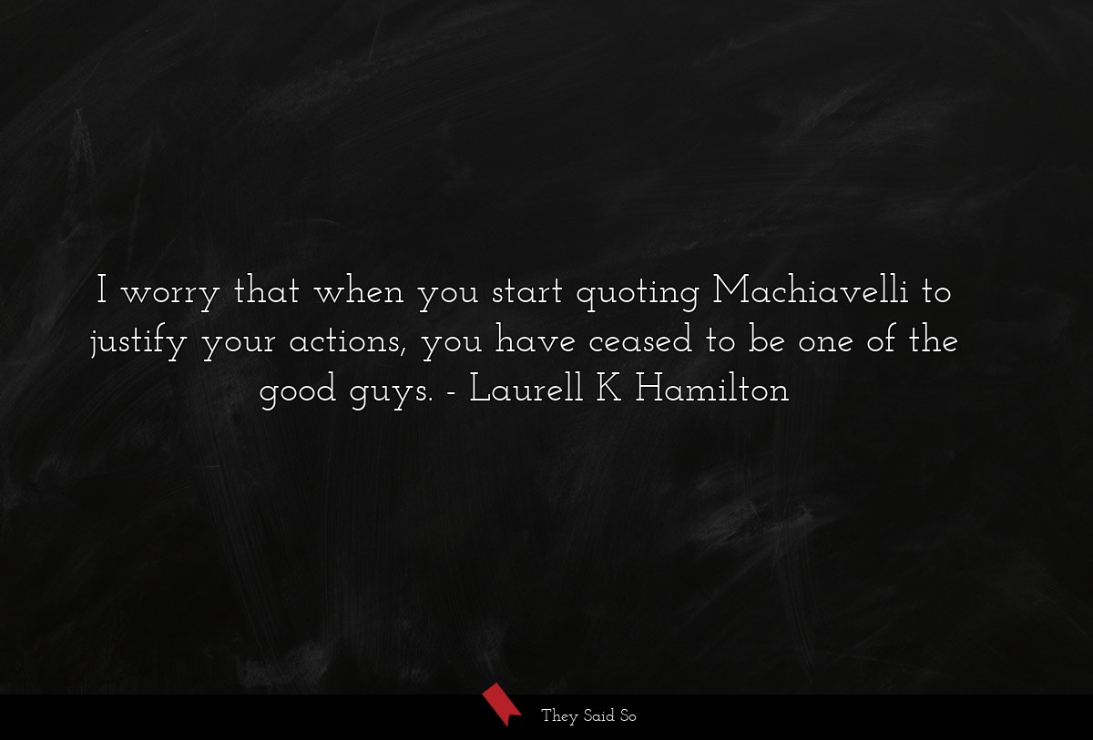 I worry that when you start quoting Machiavelli to justify your actions, you have ceased to be one of the good guys.