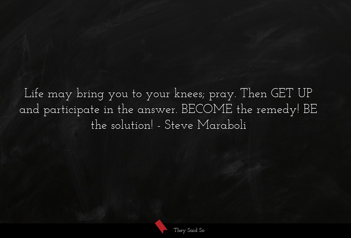 Life may bring you to your knees; pray. Then GET UP and participate in the answer. BECOME the remedy! BE the solution!