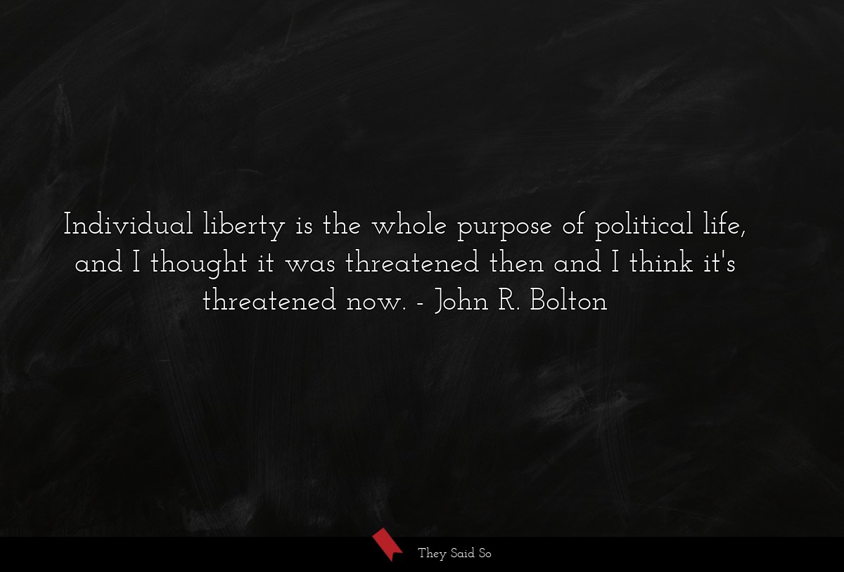 Individual liberty is the whole purpose of political life, and I thought it was threatened then and I think it's threatened now.