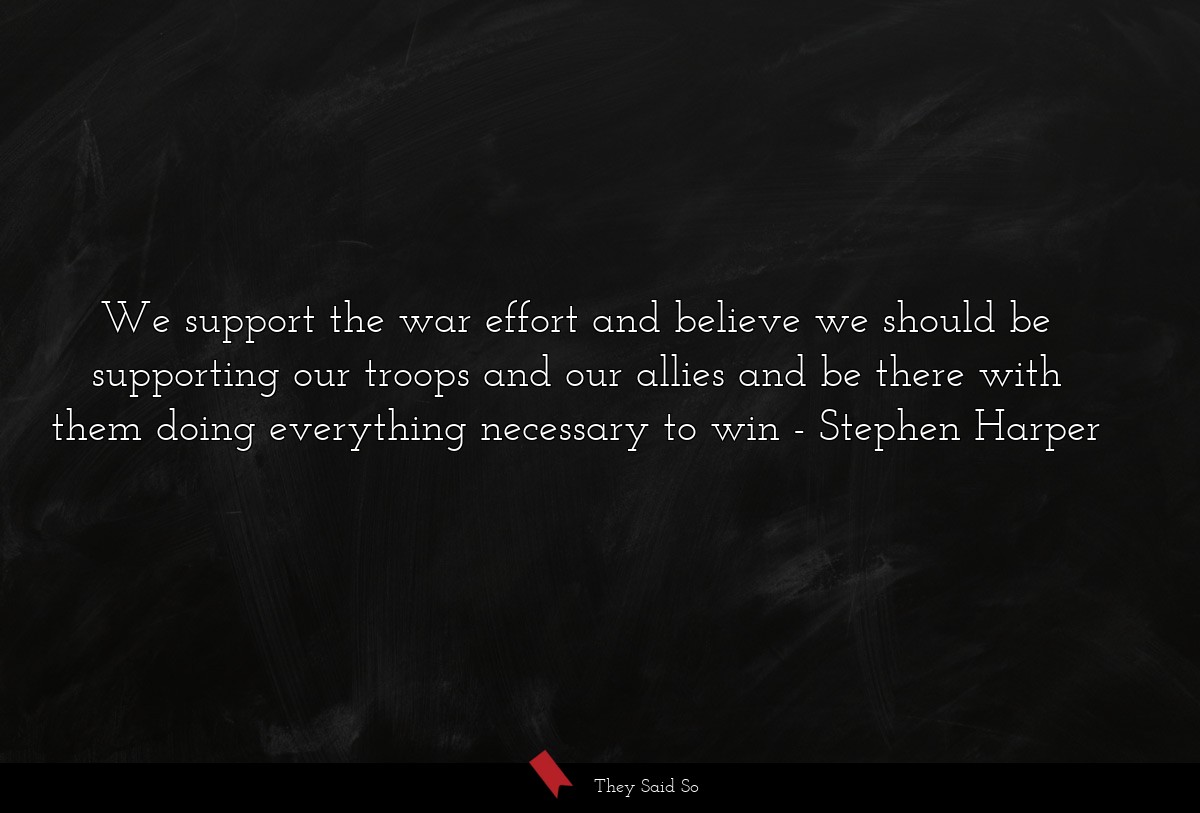 We support the war effort and believe we should be supporting our troops and our allies and be there with them doing everything necessary to win