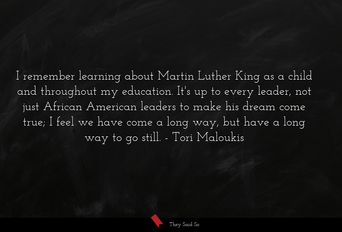I remember learning about Martin Luther King as a child and throughout my education. It's up to every leader, not just African American leaders to make his dream come true; I feel we have come a long way, but have a long way to go still.