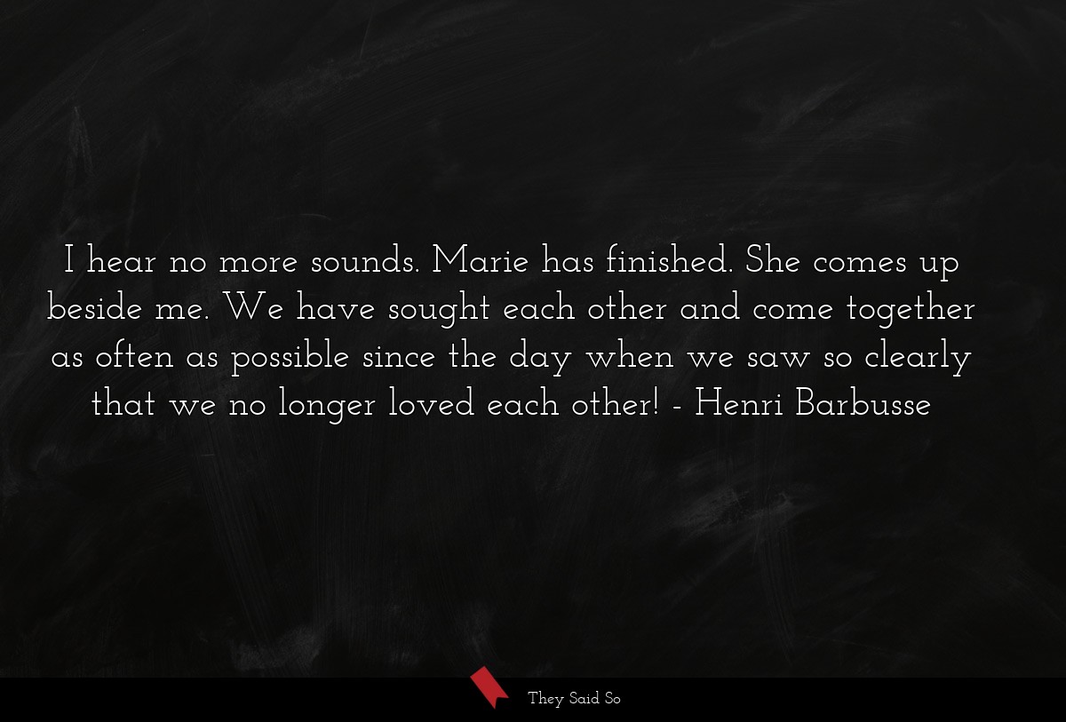 I hear no more sounds. Marie has finished. She comes up beside me. We have sought each other and come together as often as possible since the day when we saw so clearly that we no longer loved each other!