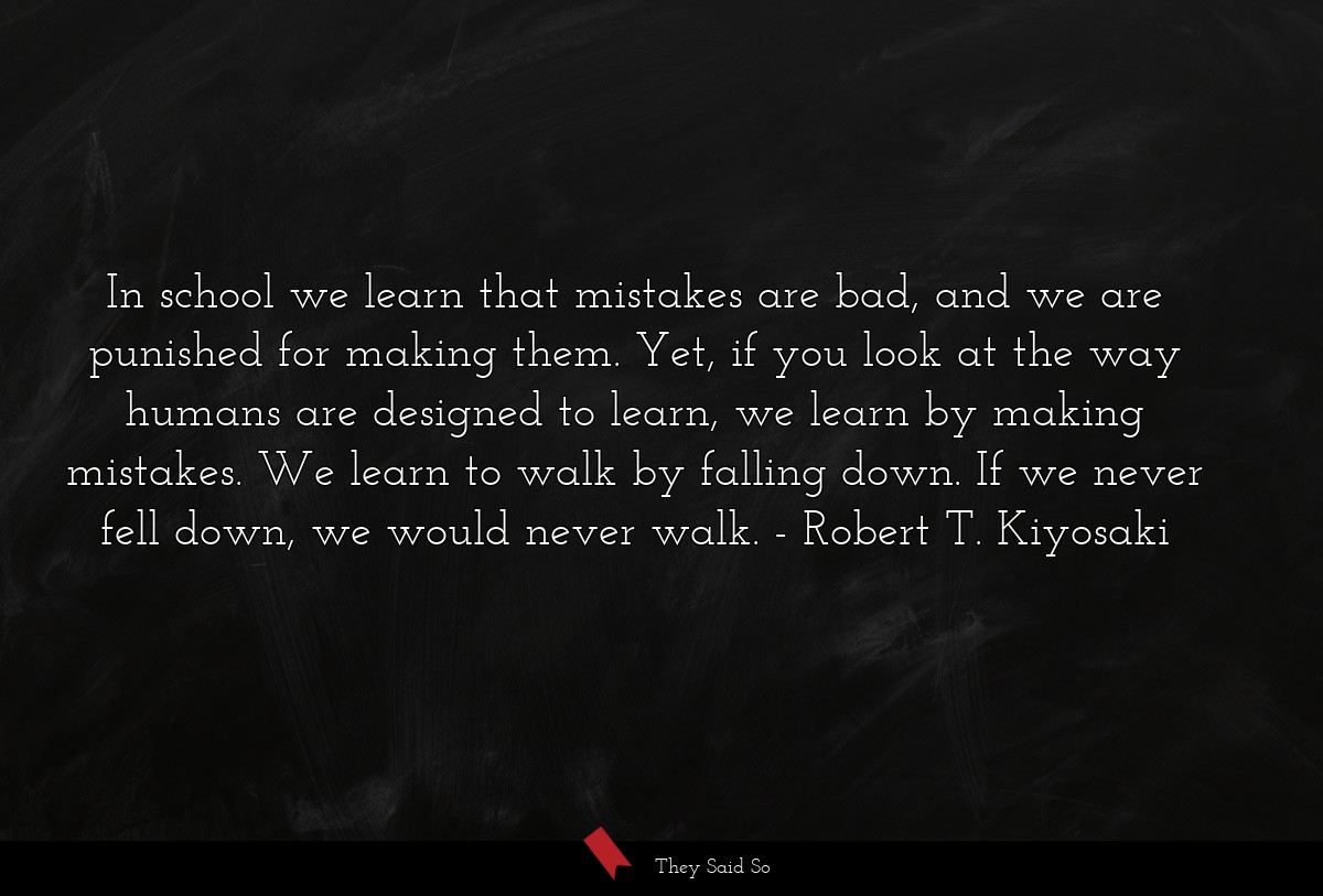 In school we learn that mistakes are bad, and we are punished for making them. Yet, if you look at the way humans are designed to learn, we learn by making mistakes. We learn to walk by falling down. If we never fell down, we would never walk.