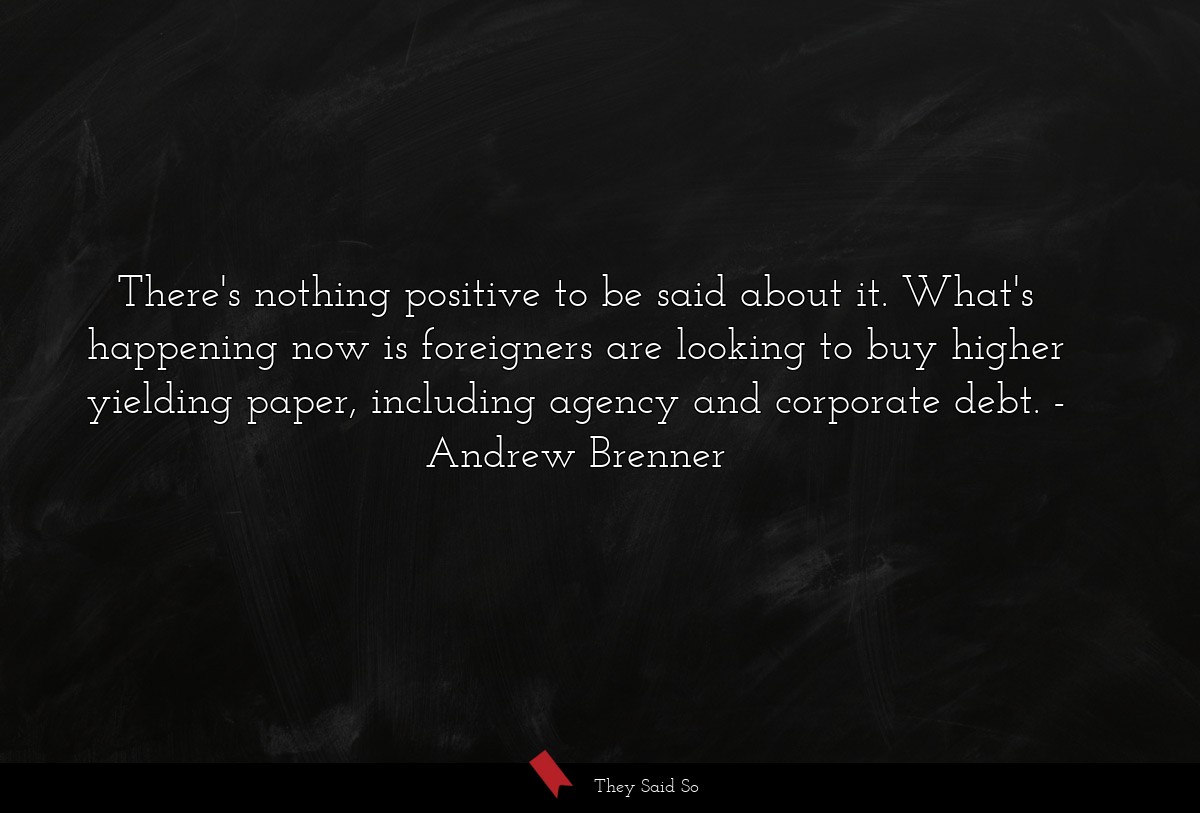 There's nothing positive to be said about it. What's happening now is foreigners are looking to buy higher yielding paper, including agency and corporate debt.