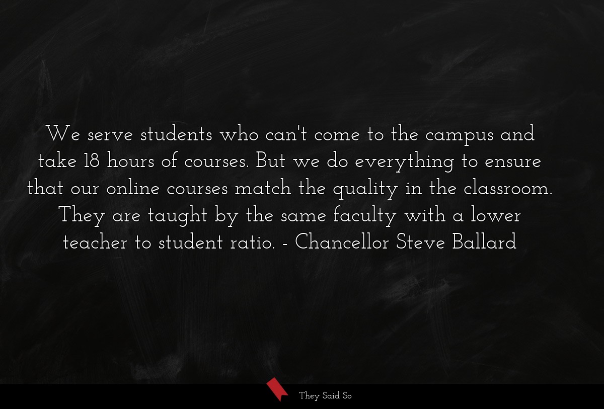 We serve students who can't come to the campus and take 18 hours of courses. But we do everything to ensure that our online courses match the quality in the classroom. They are taught by the same faculty with a lower teacher to student ratio.